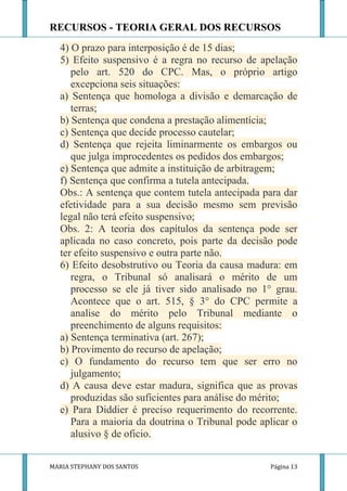 RECURSOS - TEORIA GERAL DOS RECURSOS
  4) O prazo para interposição é de 15 dias;
  5) Efeito suspensivo é a regra no recurso de apelação
     pelo art. 520 do CPC. Mas, o próprio artigo
     excepciona seis situações:
  a) Sentença que homologa a divisão e demarcação de
     terras;
  b) Sentença que condena a prestação alimentícia;
  c) Sentença que decide processo cautelar;
  d) Sentença que rejeita liminarmente os embargos ou
     que julga improcedentes os pedidos dos embargos;
  e) Sentença que admite a instituição de arbitragem;
  f) Sentença que confirma a tutela antecipada.
  Obs.: A sentença que contem tutela antecipada para dar
  efetividade para a sua decisão mesmo sem previsão
  legal não terá efeito suspensivo;
  Obs. 2: A teoria dos capítulos da sentença pode ser
  aplicada no caso concreto, pois parte da decisão pode
  ter efeito suspensivo e outra parte não.
  6) Efeito desobstrutivo ou Teoria da causa madura: em
     regra, o Tribunal só analisará o mérito de um
     processo se ele já tiver sido analisado no 1° grau.
     Acontece que o art. 515, § 3° do CPC permite a
     analise do mérito pelo Tribunal mediante o
     preenchimento de alguns requisitos:
  a) Sentença terminativa (art. 267);
  b) Provimento do recurso de apelação;
  c) O fundamento do recurso tem que ser erro no
     julgamento;
  d) A causa deve estar madura, significa que as provas
     produzidas são suficientes para análise do mérito;
  e) Para Diddier é preciso requerimento do recorrente.
     Para a maioria da doutrina o Tribunal pode aplicar o
     alusivo § de oficio.


MARIA STEPHANY DOS SANTOS                         Página 13
 