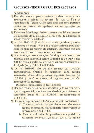RECURSOS - TEORIA GERAL DOS RECURSOS
   Ponderações:
1) Decisões parciais: para a maioria da doutrina seria uma
   interlocutória sujeita ao recurso de agravo. Para os
   seguidores de Tereza Alvim seria uma sentença, portanto,
   sujeita ao recurso de apelação ou de apelação por
   instrumento.
2) Delosmar Mendonça Junior sustenta que há um terceiro
   ato decisório do juiz singular, seria o ato de admissão ou
   não do recurso de apelação.
3) A lei 1060/50 (Lei da assistência jurídica gratuita)
   estabelece no artigo 17 que as decisões sobre a gratuidade
   estão sujeitas ao recurso de apelação. Acontece que este
   fato somente ocorre no curso do processo.
4) As sentenças em execução fiscal que extinguem um
   processo cujo valor está dentro do limite de 50 OTN’s (R$
   900,00) estão sujeitas ao recurso de embargos infringentes
   de alçada (artigo 34 da lei 6830/80).
5) A lei 9099/95 não permite recurso das decisões
   interlocutórias. Quanto às sentenças cabe recurso
   inominado. Alem dos juizados especiais federais (lei
   10.259/01) prevê o recurso de agravo das decisões
   interlocutórias urgentes.
      Recursos contra decisões dos Tribunais
1) Decisão monocrática do relator: está sujeita ao recurso de
   agravo regimental, também chamado de Agravo interno ou
   agravinho. (artigo 39 – lei 8038/90 – procedimentos no
   STJ e STF).
2) Decisões do presidente e do Vice-presidente do Tribunal:
         a) Contra a decisão do presidente que não recebe
           recurso especial ou extraordinário cabe recurso de
           agravo (artigo 544 CPC).
         b) Contra a decisão do presidente em pedido de
           suspensão de segurança cabe recurso de agravo


  MARIA STEPHANY DOS SANTOS                            Página 3
 