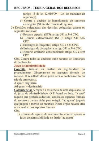 RECURSOS - TEORIA GERAL DOS RECURSOS
          (artigo 15 da lei 12.016/09 – Lei do mandado de
          segurança).
       c) Contra a decisão de homologação de sentença
          estrangeira (STJ) cabe recurso de agravo;
3) Decisões colegiadas: das decisões colegiadas cabem os
  seguintes recursos:
       a) Recurso especial (STJ): artigo 541 a 546 CPC.
       b) Recurso extraordinário (STF): artigo 541 546
          CPC.
       c) Embargos infringentes: artigo 530 a 534 CPC.
       d) Embargos de divergência: artigo 541 a 546 CPC.
       e) Recurso ordinário constitucional: artigo 539 e 540
          CPC.
  Obs. Contra todas as decisões cabe recurso de Embargos
  de declaração.
  Juízo de admissibilidade
  Conceito: trata-se da análise da regularidade do
  procedimento. Observam-se os aspectos formais do
  recurso. O resultado desse juízo será o conhecimento ou
  não de um recurso.
  A quo = originário
  Ad quem = destinatário
  Competência: A regra é a existência de uma dupla analise
  do juízo de admissibilidade. O Tribunal ou Juízo “a quo”
  (aquele que proferiu a decisão) analisa os aspectos formais
  do recurso e o encaminha para o órgão “ad quem” (aquele
  que julgará o mérito do recurso). Neste órgão haverá uma
  nova analise dos aspectos formais.
  Obs.
    1) Recurso de agravo de instrumento: contem apenas o
       juízo de admissibilidade no órgão “ad quem”




  MARIA STEPHANY DOS SANTOS                            Página 4
 