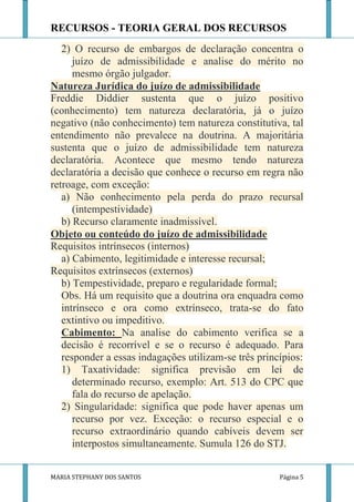 RECURSOS - TEORIA GERAL DOS RECURSOS
   2) O recurso de embargos de declaração concentra o
      juízo de admissibilidade e analise do mérito no
      mesmo órgão julgador.
Natureza Jurídica do juízo de admissibilidade
Freddie Diddier sustenta que o juízo positivo
(conhecimento) tem natureza declaratória, já o juízo
negativo (não conhecimento) tem natureza constitutiva, tal
entendimento não prevalece na doutrina. A majoritária
sustenta que o juízo de admissibilidade tem natureza
declaratória. Acontece que mesmo tendo natureza
declaratória a decisão que conhece o recurso em regra não
retroage, com exceção:
   a) Não conhecimento pela perda do prazo recursal
      (intempestividade)
   b) Recurso claramente inadmissível.
Objeto ou conteúdo do juízo de admissibilidade
Requisitos intrínsecos (internos)
   a) Cabimento, legitimidade e interesse recursal;
Requisitos extrínsecos (externos)
   b) Tempestividade, preparo e regularidade formal;
   Obs. Há um requisito que a doutrina ora enquadra como
   intrínseco e ora como extrínseco, trata-se do fato
   extintivo ou impeditivo.
   Cabimento: Na analise do cabimento verifica se a
   decisão é recorrível e se o recurso é adequado. Para
   responder a essas indagações utilizam-se três princípios:
   1) Taxatividade: significa previsão em lei de
      determinado recurso, exemplo: Art. 513 do CPC que
      fala do recurso de apelação.
   2) Singularidade: significa que pode haver apenas um
      recurso por vez. Exceção: o recurso especial e o
      recurso extraordinário quando cabíveis devem ser
      interpostos simultaneamente. Sumula 126 do STJ.


MARIA STEPHANY DOS SANTOS                             Página 5
 