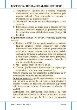 RECURSOS - TEORIA GERAL DOS RECURSOS
  3) Fungibilidade: significa que o recurso interposto
     erroneamente pode ser convertido no correto pela
     atuação judicial. Para conversão é exigido o
     preenchimento de alguns requisitos:
  a) Dúvida real sobre qual recurso adequado para o caso
     concreto
  b) Interposição dentro do prazo para o recurso correto;
     não existe previsão expressa do principio, mas ele
     decorre da instrumentalidade das formas. (Artigo 244
     do CPC)
Legitimidade: o artigo 499 do CPC estabelece quem pode
recorrer:
  a) Partes – o CPC fala em parte vencida, no entanto
     deve-se entender como quaisquer das partes
     prejudicadas com a decisão. Assim a parte vencedora
     pode, por exemplo, recorrer para alterar uma decisão
     terminativa tornando-o definitiva com isso conseguir
     a cosa julgada material. Além das partes principais,
     as auxiliares também podem recorrer. Exemplo: o
     juiz na exceção de suspeição.
  b) MP – quando atua como fiscal da lei.
  c) Terceiro juridicamente interessado – é aquele que
     poderia intervir no processo, mas não o fez.
  Obs. O opoente que não apresentou a intervenção de 3°
  no momento oportuno não poderá recorrer.
  Interesse recursal: significa que o recurso tem que ser
  útil no caso concreto. Se eu recorro para alcançar o
  mesmo resultado da decisão não há utilidade e, portanto
  falta interesse em recorrer. Fundamento da súmula 126
  do STJ.
  Extrínseco ou intrínseco? Inexistência de fato
  impeditivo ou extintivo do direito de recorrer: trata-se
  de um requisito em que há divergência na doutrina


MARIA STEPHANY DOS SANTOS                           Página 6
 