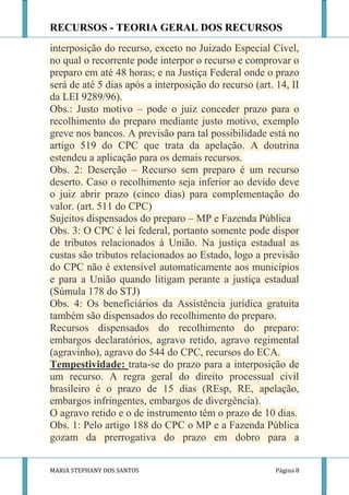 RECURSOS - TEORIA GERAL DOS RECURSOS
interposição do recurso, exceto no Juizado Especial Cível,
no qual o recorrente pode interpor o recurso e comprovar o
preparo em até 48 horas; e na Justiça Federal onde o prazo
será de até 5 dias após a interposição do recurso (art. 14, II
da LEI 9289/96).
Obs.: Justo motivo – pode o juiz conceder prazo para o
recolhimento do preparo mediante justo motivo, exemplo
greve nos bancos. A previsão para tal possibilidade está no
artigo 519 do CPC que trata da apelação. A doutrina
estendeu a aplicação para os demais recursos.
Obs. 2: Deserção – Recurso sem preparo é um recurso
deserto. Caso o recolhimento seja inferior ao devido deve
o juiz abrir prazo (cinco dias) para complementação do
valor. (art. 511 do CPC)
Sujeitos dispensados do preparo – MP e Fazenda Pública
Obs. 3: O CPC é lei federal, portanto somente pode dispor
de tributos relacionados à União. Na justiça estadual as
custas são tributos relacionados ao Estado, logo a previsão
do CPC não é extensível automaticamente aos municípios
e para a União quando litigam perante a justiça estadual
(Súmula 178 do STJ)
Obs. 4: Os beneficiários da Assistência jurídica gratuita
também são dispensados do recolhimento do preparo.
Recursos dispensados do recolhimento do preparo:
embargos declaratórios, agravo retido, agravo regimental
(agravinho), agravo do 544 do CPC, recursos do ECA.
Tempestividade: trata-se do prazo para a interposição de
um recurso. A regra geral do direito processual civil
brasileiro é o prazo de 15 dias (REsp, RE, apelação,
embargos infringentes, embargos de divergência).
O agravo retido e o de instrumento têm o prazo de 10 dias.
Obs. 1: Pelo artigo 188 do CPC o MP e a Fazenda Pública
gozam da prerrogativa do prazo em dobro para a


MARIA STEPHANY DOS SANTOS                               Página 8
 