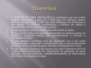 Questões:2. (JUIZ/TJ/SP/2006) ARNALDO foi condenado por um roubo simples consumado à pena de 3 (três) anos de reclusão, abaixo, pois, do mínimo legal. O MP não opôs embargos de declaração e não apelou. O Tribunal, examinando o recurso da defesa e constatando o erro, pode corrigir a pena?A) não porque a medida implicaria a reformatio in pejus;B) sim, porque todo erro material constatado na sentença pode ser suprido a qualquer tempo, não caracterizando a correção a reformatio in pejus;C) sim, porque a sentença está em desacordo com a lei, razão suficiente para a alteração, considerando que o descumprimento desta não tem o condão de gerar direitos ou sacramentar vícios;D) não, porque a hipótese não retrata erro, mas o exercício da livre e plena discricionariedade do Magistrado na aplicação da pena, segundo seu convecimento, independentemente da observância dos limites estampados no tipo;