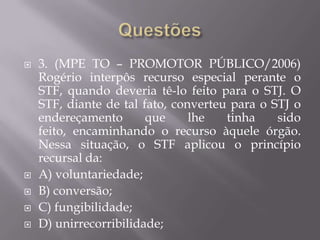 Questões3. (MPE TO – PROMOTOR PÚBLICO/2006) Rogério interpôs recurso especial perante o STF, quando deveria tê-lo feito para o STJ. O STF, diante de tal fato, converteu para o STJ o endereçamento que lhe tinha sido feito, encaminhando o recurso àquele órgão. Nessa situação, o STF aplicou o princípio recursal da:A) voluntariedade;B) conversão;C) fungibilidade;D) unirrecorribilidade;