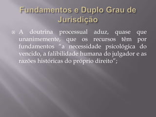Fundamentos e Duplo Grau de JurisdiçãoA doutrina processual aduz, quase que unanimemente, que os recursos têm por fundamentos “a necessidade psicológica do vencido, a falibilidade humana do julgador e as razões históricas do próprio direito”;  