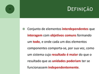 DEFINIÇÃO
 Conjunto de elementos interdependentes que
interagem com objetivos comuns formando
um todo, e onde cada um dos elementos
componentes comporta-se, por sua vez, como
um sistema cujo resultado é maior do que o
resultado que as unidades poderiam ter se
funcionassem independentemente.
11
 