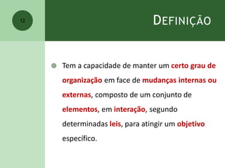 DEFINIÇÃO
 Tem a capacidade de manter um certo grau de
organização em face de mudanças internas ou
externas, composto de um conjunto de
elementos, em interação, segundo
determinadas leis, para atingir um objetivo
específico.
12
 