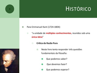 HISTÓRICO
 Para Emmanuel Kant (1724-1804):
 “a unidade de múltiplos conhecimentos, reunidos sob uma
única ideia”
 Crítica da Razão Pura
 Neste livro tenta responder três questões
fundamentais da filosofia:
 Que podemos saber?
 Que devemos fazer?
 Que podemos esperar?
3
 