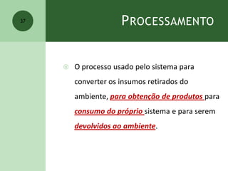 PROCESSAMENTO
 O processo usado pelo sistema para
converter os insumos retirados do
ambiente, para obtenção de produtos para
consumo do próprio sistema e para serem
devolvidos ao ambiente.
37
 