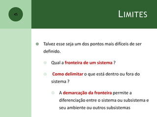 LIMITES
 Talvez esse seja um dos pontos mais difíceis de ser
definido.
 Qual a fronteira de um sistema ?
 Como delimitar o que está dentro ou fora do
sistema ?
 A demarcação da fronteira permite a
diferenciação entre o sistema ou subsistema e
seu ambiente ou outros subsistemas
45
 