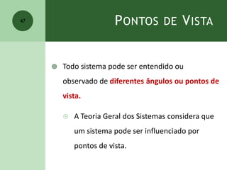 PONTOS DE VISTA
 Todo sistema pode ser entendido ou
observado de diferentes ângulos ou pontos de
vista.
 A Teoria Geral dos Sistemas considera que
um sistema pode ser influenciado por
pontos de vista.
47
 