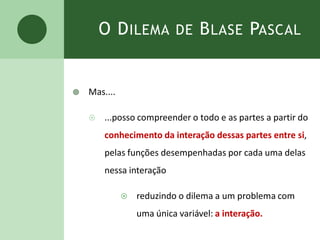 O DILEMA DE BLASE PASCAL
 Mas....
 ...posso compreender o todo e as partes a partir do
conhecimento da interação dessas partes entre si,
pelas funções desempenhadas por cada uma delas
nessa interação
 reduzindo o dilema a um problema com
uma única variável: a interação.
 