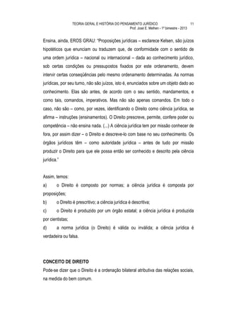 TEORIA GERAL E HISTÓRIA DO PENSAMENTO JURÍDICO                            11
                                                  Prof. José E. Melhen - 1º bimestre - 2013


Ensina, ainda, EROS GRAU: “Proposições jurídicas – esclarece Kelsen, são juízos
hipotéticos que enunciam ou traduzem que, de conformidade com o sentido de
uma ordem jurídica – nacional ou internacional – dada ao conhecimento jurídico,
sob certas condições ou pressupostos fixados por este ordenamento, devem
intervir certas conseqüências pelo mesmo ordenamento determinadas. As normas
jurídicas, por seu turno, não são juízos, isto é, enunciados sobre um objeto dado ao
conhecimento. Elas são antes, de acordo com o seu sentido, mandamentos, e
como tais, comandos, imperativos. Mas não são apenas comandos. Em todo o
caso, não são – como, por vezes, identificando o Direito como ciência jurídica, se
afirma – instruções (ensinamentos). O Direito prescreve, permite, confere poder ou
competência – não ensina nada. (...) A ciência jurídica tem por missão conhecer de
fora, por assim dizer – o Direito e descreve-lo com base no seu conhecimento. Os
órgãos jurídicos têm – como autoridade jurídica – antes de tudo por missão
produzir o Direito para que ele possa então ser conhecido e descrito pela ciência
jurídica.”


Assim, temos:
a)      o Direito é composto por normas; a ciência jurídica é composta por
proposições;
b)      o Direito é prescritivo; a ciência jurídica é descritiva;
c)      o Direito é produzido por um órgão estatal; a ciência jurídica é produzida
por cientistas;
d)      a norma jurídica (o Direito) é válida ou inválida; a ciência jurídica é
verdadeira ou falsa.




CONCEITO DE DIREITO
Pode-se dizer que o Direito é a ordenação bilateral atributiva das relações sociais,
na medida do bem comum.
 