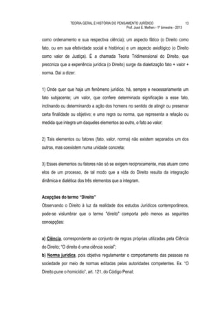 TEORIA GERAL E HISTÓRIA DO PENSAMENTO JURÍDICO                            13
                                                 Prof. José E. Melhen - 1º bimestre - 2013


como ordenamento e sua respectiva ciência); um aspecto fático (o Direito como
fato, ou em sua efetividade social e histórica) e um aspecto axiológico (o Direito
como valor de Justiça). É a chamada Teoria Tridimensional do Direito, que
preconiza que a experiência jurídica (o Direito) surge da dialetização fato + valor +
norma. Daí a dizer:


1) Onde quer que haja um fenômeno jurídico, há, sempre e necessariamente um
fato subjacente; um valor, que confere determinada significação a esse fato,
inclinando ou determinando a ação dos homens no sentido de atingir ou preservar
certa finalidade ou objetivo; e uma regra ou norma, que representa a relação ou
medida que integra um daqueles elementos ao outro, o fato ao valor;


2) Tais elementos ou fatores (fato, valor, norma) não existem separados um dos
outros, mas coexistem numa unidade concreta;


3) Esses elementos ou fatores não só se exigem reciprocamente, mas atuam como
elos de um processo, de tal modo que a vida do Direito resulta da integração
dinâmica e dialética dos três elementos que a integram.


Acepções do termo “Direito”
Observando o Direito à luz da realidade dos estudos Jurídicos contemporâneos,
pode-se vislumbrar que o termo "direito" comporta pelo menos as seguintes
concepções:


a) Ciência, correspondente ao conjunto de regras próprias utilizadas pela Ciência
do Direito; “O direito é uma ciência social”;
b) Norma jurídica, pois objetiva regulamentar o comportamento das pessoas na
sociedade por meio de normas editadas pelas autoridades competentes. Ex. “O
Direito pune o homicídio”, art. 121, do Código Penal;
 