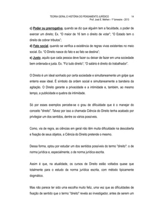 TEORIA GERAL E HISTÓRIA DO PENSAMENTO JURÍDICO                            14
                                                 Prof. José E. Melhen - 1º bimestre - 2013


c) Poder ou prerrogativa, quando se diz que alguém tem a faculdade, o poder de
exercer um direito; Ex. “O maior de 16 tem o direito de votar”; “O Estado tem o
direito de cobrar tributos”;
d) Fato social, quando se verifica a existência de regras vivas existentes no meio
social. Ex. “O Direito nasce do fato e ao fato se destina”;
e) Justo, aquilo que cada pessoa deve fazer ou deixar de fazer em uma sociedade
bem ordenada e justa. Ex. “Fiz tudo direito”; “O salário é direito do trabalhador”.


O Direito é um ideal sonhado por certa sociedade e simultaneamente um golpe que
enterra esse ideal. É símbolo da ordem social e simultaneamente a bandeira da
agitação. O Direito garante a privacidade e a intimidade e, também, ao mesmo
tempo, a publicidade e quebra da intimidade.


Só por esses exemplos percebe-se o grau de dificuldade que é o manejar do
conceito "direito". Talvez por isso a chamada Ciência do Direito tenha acabado por
privilegiar um dos sentidos, dentre os vários possíveis.


Como, via de regra, as ciências em geral não têm muita dificuldade na descoberta
e fixação de seus objetos, a Ciência do Direito pretende o mesmo.


Dessa forma, optou por estudar um dos sentidos possíveis do termo "direito": o de
norma jurídica e, especialmente, o de norma jurídica escrita.


Assim é que, na atualidade, os cursos de Direito estão voltados quase que
totalmente para o estudo da norma jurídica escrita, com método tipicamente
dogmático.


Mas não parece ter sido uma escolha muito feliz, uma vez que as dificuldades de
fixação de sentido que o termo "direito" revela ao investigador, antes de serem um
 
