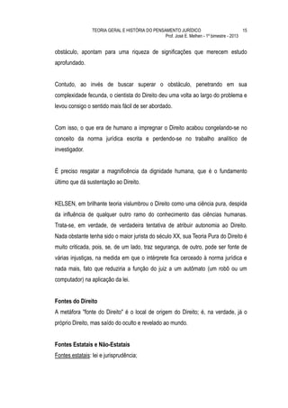TEORIA GERAL E HISTÓRIA DO PENSAMENTO JURÍDICO                            15
                                                 Prof. José E. Melhen - 1º bimestre - 2013


obstáculo, apontam para uma riqueza de significações que merecem estudo
aprofundado.


Contudo, ao invés de buscar superar o obstáculo, penetrando em sua
complexidade fecunda, o cientista do Direito deu uma volta ao largo do problema e
levou consigo o sentido mais fácil de ser abordado.


Com isso, o que era de humano a impregnar o Direito acabou congelando-se no
conceito da norma jurídica escrita e perdendo-se no trabalho analítico de
investigador.


É preciso resgatar a magnificência da dignidade humana, que é o fundamento
último que dá sustentação ao Direito.


KELSEN, em brilhante teoria vislumbrou o Direito como uma ciência pura, despida
da influência de qualquer outro ramo do conhecimento das ciências humanas.
Trata-se, em verdade, de verdadeira tentativa de atribuir autonomia ao Direito.
Nada obstante tenha sido o maior jurista do século XX, sua Teoria Pura do Direito é
muito criticada, pois, se, de um lado, traz segurança, de outro, pode ser fonte de
várias injustiças, na medida em que o intérprete fica cerceado à norma jurídica e
nada mais, fato que reduziria a função do juiz a um autômato (um robô ou um
computador) na aplicação da lei.


Fontes do Direito
A metáfora "fonte do Direito" é o local de origem do Direito; é, na verdade, já o
próprio Direito, mas saído do oculto e revelado ao mundo.


Fontes Estatais e Não-Estatais
Fontes estatais: lei e jurisprudência;
 