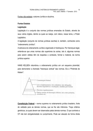 TEORIA GERAL E HISTÓRIA DO PENSAMENTO JURÍDICO                            16
                                                 Prof. José E. Melhen - 1º bimestre - 2013


Fontes não-estatais: costume Jurídico e doutrina.


Fontes Estatais
Legislação
Legislação é o conjunto das normas jurídicas emanadas do Estado, através de
seus vários órgãos, dentre os quais se realça, com relevo, nesse tema, o Poder
Legislativo.
A legislação (conjunto de normas jurídicas escritas) é, também, conhecida como
"ordenamento Jurídico".
A estrutura do ordenamento Jurídico organizado é hierárquica. Por hierarquia legal,
entende-se que umas normas são superiores às outras, isto é, algumas normas
para serem válidas têm de respeitas o conteúdo, formal e material, da norma
jurídica superior.


HANS KELSEN vislumbrou o ordenamento jurídico em um esquema piramidal,
para demonstrar a chamada “hierarquia vertical” das normas. Eis a “Pirâmide de
Kelsen”:




Constituição Federal – norma suprema no ordenamento jurídico brasileiro, fonte
de validade para as demais normas, que se lhe são inferiores. Traça critérios
genéricos, os quais devem ser observados pelas demais normas. O que contraria a
CF não tem obrigatoriedade no cumprimento. Pode ser atacado de forma direta
 