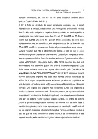 TEORIA GERAL E HISTÓRIA DO PENSAMENTO JURÍDICO                            17
                                                 Prof. José E. Melhen - 1º bimestre - 2013


(controle concentrado, art. 103, CF) ou de forma incidental (controle difuso,
qualquer órgão do Poder Judiciário).
A CF é fruto da atividade do poder constituinte originário, que é inicial,
incondicionado e ilimitado, indica sempre uma revolução no ordenamento (veículo
da CF). Não estão obrigadas a respeitar direito adquirido, ato jurídico perfeito e
coisa julgada, mas nada impede que o faça. Ex. art. 17, do ADCT, da CF. Ocorre,
porém, que quando uma nova CF quebrar direitos adquiridos, ela deve dizer
expressamente, pois, em seu silêncio, eles são preservados. Ex. Lei 6.969/81, cuja
CF de 1988, no silêncio, preservou os direitos adquiridos com base nessa norma.
Cumpre ressaltar que não é absolutamente correta a tese de que o poder
constituinte originário (aquele que cria uma nova Constituição) não possua limites.
Mesmo o poder constituinte deve obediência a postulados lógico-normativos. Como
explica VON WRIGHT, não adianta querer editar norma a permitir algo que seja
desnecessário ou a determinar que se faça o que é fisicamente impossível. Outro
limite dessa natureza carece ser aquele demonstrado pelo “paradoxo da
onipotência”. OLAVO AUGUSTO VIANNA ALVES FERREIRA afirma que “mesmo
o poder constituinte originário não pode editar normas jurídicas inalteráveis ao
arbítrio de si próprio. A questão remete ao famoso paradoxo da onipotência: se
uma divindade é onipotente, pode então criar uma pedra tão pesada que não possa
carregar? Ora, se pode criar tal pedra, mas não carrega-la, não será onipotente; e
se não a pode criar, tampouco o será... Por outras palavras, se o poder constituinte
é considerado juridicamente ilimitado (onipotente), uma disposição constitucional
feita por ele poderia regular qualquer aspecto jurídico, no âmbito do sistema
jurídico a que lhe correspondesse, incluindo a ela mesma. Mas se assim fosse, o
constituinte originário poderia tornar alguma parte da constituição imodificável até
por ele próprio? A resposta é logicamente negativa. Por isso, ainda que rejeitada a
ideia de que ele esteja vinculado ao direito natural, é de se desmistificar a tese
segundo a qual o poder constituinte originário não se sujeita a limites jurídicos”.
 