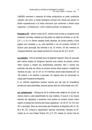 TEORIA GERAL E HISTÓRIA DO PENSAMENTO JURÍDICO                            18
                                                Prof. José E. Melhen - 1º bimestre - 2013


VANOSSI reconhece a presença de limites extrajurídicos ao poder constituinte
originário, tais como: a) limites ideológicos (crenças e/ou valores que operam no
âmbito supraestrutural) e b) limites estruturais (que conformam o âmbito social
subjacente – a infraestrutura -, como o sistema produtivo, as classes etc.).


Emendas à CF – alteram o texto da CF, criando novas normas ou revogando as já
existentes. Há limites, matérias que não podem ser objeto de emendas, ex: art. 60,
§ 4º, I, II, III e IV. Devem respeitar direito adquirido, ato jurídico perfeito e coisa
julgada (com exceções, p. ex.: para beneficiar o réu em processo criminal). O
Quórum para aprovação das emendas é de, no mínimo, 3/5 dos membros do
Congresso Nacional, cuja votação ocorrerá em 2 turnos (art. 60, § 2º, da CF).


Lei ordinária – fruto da atividade típica do legislador (legislar). Deve ser aprovada
pela maioria simples do Congresso Nacional (voto positivo do primeiro número
inteiro superior à metade dos parlamentares presentes. Mas o número dos
presentes não pode ser inferior ao primeiro número inteiro superior à metade dos
membros da casa – art. 47, CF; ex. 513 membros: devem estar presentes 257; se
129 votarem, a lei ordinária é aprovada). Em seguida deve ser sancionada ou
vetada pelo Presidente da República.
A Lei ordinária regulamenta qualquer assunto que não seja de competência
privativa de outras autoridades, devendo sempre estar em conformidade com a CF.


Lei complementar – distingue-se da lei ordinária pela exigência de quorum de
maioria próprio e pela especificidade de suas matérias. O quorum é de maioria
absoluta dos deputados e senadores (voto positivo do primeiro número inteiro
superior à metade dos membros das Casas Legislativas – art. 69, CF. Ex. 513: com
257 é aprovada). Deve ser sancionada pelo Presidente da República (59, 61, 65,
66 e 69, CF). Limita-se a regulamentar assuntos importantes, indicados na CF:
criação de um novo Estado Federal (18, § 3º, CF), fixação do número total de
 