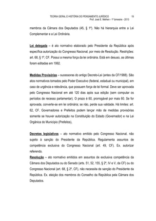 TEORIA GERAL E HISTÓRIA DO PENSAMENTO JURÍDICO                            19
                                                Prof. José E. Melhen - 1º bimestre - 2013


membros da Câmara dos Deputados (45, § 1º). Não há hierarquia entre a Lei
Complementar e a Lei Ordinária.


Lei delegada – é ato normativo elaborado pelo Presidente da República após
específica autorização do Congresso Nacional, por meio de Resolução. Restrições:
art. 68, § 1º, CF. Possui a mesma força da lei ordinária. Está em desuso, as últimas
foram editadas em 1992.


Medidas Provisórias – sucessoras do antigo Decreto-Lei (antes da CF/1988). São
atos normativos tomados pelo Poder Executivo (federal, estadual ou municipal), em
caso de urgência e relevância, que possuem força de lei formal. Deve ser aprovada
pelo Congresso Nacional em até 120 dias após sua edição (sem computar os
períodos de recesso parlamentar). O prazo é 60, prorrogável por mais 60. Se for
aprovada, converte-se em lei ordinária; se não, perde sua validade. Há limites: art.
62, CF. Governadores e Prefeitos podem lançar mão de medidas provisórias
somente se houver autorização na Constituição do Estado (Governador) e na Lei
Orgânica do Município (Prefeitos),


Decretos legislativos – ato normativo emitido pelo Congresso Nacional, não
sujeito à sanção do Presidente da República. Regulamenta assuntos de
competência exclusiva do Congresso Nacional (art. 49, CF). Ex. autorizar
referendo.
Resolução – ato normativo emitidos em assuntos de exclusiva competência da
Câmara dos Deputados ou do Senado (arts. 51, 52, 155, § 2º, IV e V, da CF) ou do
Congresso Nacional (art. 68, § 2º, CF), não necessita de sanção do Presidente da
República. Ex. eleição dos membros do Conselho da República pela Câmara dos
Deputados.
 