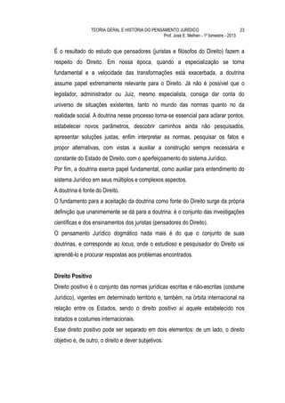 TEORIA GERAL E HISTÓRIA DO PENSAMENTO JURÍDICO                            23
                                                 Prof. José E. Melhen - 1º bimestre - 2013


É o resultado do estudo que pensadores (juristas e filósofos do Direito) fazem a
respeito do Direito. Em nossa época, quando a especialização se torna
fundamental e a velocidade das transformações está exacerbada, a doutrina
assume papel extremamente relevante para o Direito. Já não é possível que o
legislador, administrador ou Juiz, mesmo especialista, consiga dar conta do
universo de situações existentes, tanto no mundo das normas quanto no da
realidade social. A doutrina nesse processo torna-se essencial para aclarar pontos,
estabelecer novos parâmetros, descobrir caminhos ainda não pesquisados,
apresentar soluções justas, enfim interpretar as normas, pesquisar os fatos e
propor alternativas, com vistas a auxiliar a construção sempre necessária e
constante do Estado de Direito, com o aperfeiçoamento do sistema Jurídico.
Por fim, a doutrina exerce papel fundamental, como auxiliar para entendimento do
sistema Jurídico em seus múltiplos e complexos aspectos.
A doutrina é fonte do Direito.
O fundamento para a aceitação da doutrina como fonte do Direito surge da própria
definição que unanimemente se dá para a doutrina: é o conjunto das investigações
científicas e dos ensinamentos dos juristas (pensadores do Direito).
O pensamento Jurídico dogmático nada mais é do que o conjunto de suas
doutrinas, e corresponde ao locus, onde o estudioso e pesquisador do Direito vai
aprendê-lo e procurar respostas aos problemas encontrados.


Direito Positivo
Direito positivo é o conjunto das normas jurídicas escritas e não-escritas (costume
Jurídico), vigentes em determinado território e, também, na órbita internacional na
relação entre os Estados, sendo o direito positivo aí aquele estabelecido nos
tratados e costumes internacionais.
Esse direito positivo pode ser separado em dois elementos: de um lado, o direito
objetivo e, de outro, o direito e dever subjetivos.
 