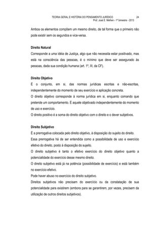 TEORIA GERAL E HISTÓRIA DO PENSAMENTO JURÍDICO                            24
                                                  Prof. José E. Melhen - 1º bimestre - 2013


Ambos os elementos compõem um mesmo direito, de tal forma que o primeiro não
pode existir sem os segundos e vice-versa.


Direito Natural
Corresponde a uma idéia de Justiça, algo que não necessita estar positivado, mas
está na consciência das pessoas, é o mínimo que deve ser assegurado às
pessoas, dada sua condição humana (art. 1º, III, da CF).


Direito Objetivo
É o conjunto, em si, das normas jurídicas escritas e não-escritas,
independentemente do momento de seu exercício e aplicação concreta.
O direito objetivo corresponde à norma jurídica em si, enquanto comando que
pretende um comportamento. É aquele objetivado independentemente do momento
de uso e exercício.
O direito positivo é a soma do direito objetivo com o direito e o dever subjetivos.


Direito Subjetivo
É a prerrogativa colocada pelo direito objetivo, à disposição do sujeito do direito.
Essa prerrogativa há de ser entendida como a possibilidade de uso e exercício
efetivo do direito, posto à disposição do sujeito.
O direito subjetivo é tanto o efetivo exercício do direito objetivo quanto a
potencialidade do exercício desse mesmo direito.
O direito subjetivo está já na potência (possibilidade de exercício) e está também
no exercício efetivo.
Pode haver abuso no exercício do direito subjetivo.
Direitos subjetivos não precisam do exercício ou da constatação de sua
potencialidade para existirem (embora para se garantirem, por vezes, precisem da
utilização de outros direitos subjetivos).
 