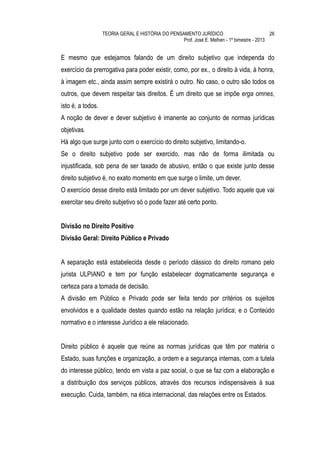 TEORIA GERAL E HISTÓRIA DO PENSAMENTO JURÍDICO                            26
                                                   Prof. José E. Melhen - 1º bimestre - 2013


E mesmo que estejamos falando de um direito subjetivo que independa do
exercício da prerrogativa para poder existir, como, por ex., o direito à vida, à honra,
à imagem etc., ainda assim sempre existirá o outro. No caso, o outro são todos os
outros, que devem respeitar tais direitos. É um direito que se impõe erga omnes,
isto é, a todos.
A noção de dever e dever subjetivo é imanente ao conjunto de normas jurídicas
objetivas.
Há algo que surge junto com o exercício do direito subjetivo, limitando-o.
Se o direito subjetivo pode ser exercido, mas não de forma ilimitada ou
injustificada, sob pena de ser taxado de abusivo, então o que existe junto desse
direito subjetivo é, no exato momento em que surge o limite, um dever.
O exercício desse direito está limitado por um dever subjetivo. Todo aquele que vai
exercitar seu direito subjetivo só o pode fazer até certo ponto.


Divisão no Direito Positivo
Divisão Geral: Direito Público e Privado


A separação está estabelecida desde o período clássico do direito romano pelo
jurista ULPIANO e tem por função estabelecer dogmaticamente segurança e
certeza para a tomada de decisão.
A divisão em Público e Privado pode ser feita tendo por critérios os sujeitos
envolvidos e a qualidade destes quando estão na relação jurídica; e o Conteúdo
normativo e o interesse Jurídico a ele relacionado.


Direito público é aquele que reúne as normas jurídicas que têm por matéria o
Estado, suas funções e organização, a ordem e a segurança internas, com a tutela
do interesse público, tendo em vista a paz social, o que se faz com a elaboração e
a distribuição dos serviços públicos, através dos recursos indispensáveis à sua
execução. Cuida, também, na ética internacional, das relações entre os Estados.
 