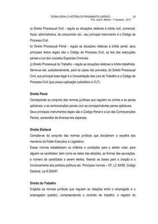TEORIA GERAL E HISTÓRIA DO PENSAMENTO JURÍDICO                            29
                                                  Prof. José E. Melhen - 1º bimestre - 2013


a) Direito Processual Civil - regula as situações relativas à órbita civil, comercial,
fiscal, administrativa, do consumidor etc.; seu principal instrumento é o Código de
Processo Civil.
b) Direito Processual Penal - regula as situações relativas à órbita penal; seus
principais textos legais são o Código de Processo Civil, as leis das execuções
penais e Lei dos Juizados Especiais Criminais.
c) Direito Processual do Trabalho - regula as situações relativas à órbita trabalhista.
Serve-se ele, subsidiariamente, para os casos não previstos, do Direito Processual
Civil; sua principal base legal é a Consolidação das Leis do Trabalho e o Código de
Processo Civil (que possui aplicação subsidiária à CLT).


Direito Penal
Corresponde ao conjunto das normas jurídicas que regulam os crimes e as penas
aplicáveis, e as contravenções penais com as correspondentes penas aplicáveis.
Seus principais instrumentos legais são o Código Penal e a Lei das Contravenções
Penais, acrescidos de diversas leis esparsas.


Direito Eleitoral
Compõe-se do conjunto das normas jurídicas que disciplinam a escolha dos
membros do Poder Executivo e Legislativo.
Essas normas estabelecem os critérios e condições para o eleitor votar, para
alguém se candidatar, bem como as datas das eleições, as formas das apurações,
o número de candidatos a serem eleitos, fixando as bases para a criação e o
funcionamento dos partidos políticos etc. Principais normas – CF, LC 64/90, Código
Eleitoral, Lei 9.504/97.


Direito do Trabalho
Engloba as normas jurídicas que regulam as relações entre o empregado e o
empregador (patrão), compreendendo o contrato de trabalho, o registro do
 