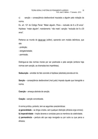 TEORIA GERAL E HISTÓRIA DO PENSAMENTO JURÍDICO                            35
                                                Prof. José E. Melhen - 1º bimestre - 2013


c)       sanção – conseqüência desfavorável imputada a alguém pela violação da
norma.
Ex. art. 121 do Código Penal: “Matar alguém. Pena – reclusão de 6 a 20 anos”.
Hipótese: “matar alguém”; mandamento: “não mate”; sanção: “reclusão de 6 a 20
anos”.


Pertence ao mundo do dever-ser (söllen), operando com modais deônticos, que
são:
- proibição;
- obrigatoriedade;
- permissão.


Distingue-se das normas morais por ser positivada e pela sanção (embora haja
normas sem sanção, as chamadas leis imperfeitas).


Subsunção – amoldar do fato concreto à hipótese (abstrata) prevista em lei.


Sanção – conseqüência desfavorável (mal justo) imposta àquele que transgride a
norma.


Coerção – ameaça abstrata de sanção.


Coação – sanção concretizada.


A norma jurídica, portanto, tem as seguintes características:
a) generalidade – se dirige a todos, sem qualquer distinção (eficácia erga omnes);
b) imperatividade – impõe deveres e condutas para os membros da coletividade;
c) permanência – perdura até que seja revogada ou por outra ou que perca a
eficácia;
 