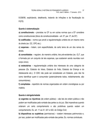 TEORIA GERAL E HISTÓRIA DO PENSAMENTO JURÍDICO                            37
                                                 Prof. José E. Melhen - 1º bimestre - 2013


8.036/90, explicitando, detalhando, tratando de infrações e da fiscalização do
FGTS.


Quanto à sistematização
a) constitucionais – previstas na CF ou em outras normas que a CF considera
como constitucionais (bloco de constitucionalidade – art. 5º, par. 3º, da CF)
b) codificadas – norma que prevê a regulamentação unitária de um mesmo ramo
do direito (ex. CC, CPC etc.)
c) esparsas – tratam, com especificidade, de certo tema de um dos ramos do
direito.
d) consolidadas – regulam, de maneira unitária, leis pré-existentes (ex. CLT, que
é formada por um conjunto de leis esparsas, que acabaram sendo reunidas num
corpo único).
e) estatutárias – regulamentação unitária dos interesses de uma categoria de
pessoas (Ex. Estatuto do Idoso, Estatuto do Índio, Estatuto da Criança e do
Adolescente etc.). O CDC não pode ser considerado um Estatuto, pois não há
como identificar quem é consumidor (potencialmente todos, indistintamente, são
consumidores).
f) compiladas - repertório de normas organizadas em ordem cronológicas ou por
matéria.


Quanto à obrigatoriedade
a) cogentes ou injuntivas (de ordem pública) – são leis de ordem pública e não
podem ser modificadas pela vontade das partes ou do juiz. São imperativas quando
ordenam um certo comportamento e são proibitivas quando vedam um
comportamento. Ex. art. 11 ao 21, 421 e 422, do Código Civil;
b) dispositivas ou supletivas (permissivas) – tutelam interesses patrimoniais e,
por isso, podem ser modificadas pela vontade das partes. Ex. normas contratuais.
 