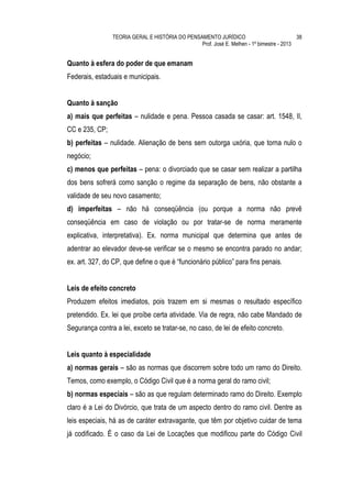 TEORIA GERAL E HISTÓRIA DO PENSAMENTO JURÍDICO                            38
                                                Prof. José E. Melhen - 1º bimestre - 2013


Quanto à esfera do poder de que emanam
Federais, estaduais e municipais.


Quanto à sanção
a) mais que perfeitas – nulidade e pena. Pessoa casada se casar: art. 1548, II,
CC e 235, CP;
b) perfeitas – nulidade. Alienação de bens sem outorga uxória, que torna nulo o
negócio;
c) menos que perfeitas – pena: o divorciado que se casar sem realizar a partilha
dos bens sofrerá como sanção o regime da separação de bens, não obstante a
validade de seu novo casamento;
d) imperfeitas – não há conseqüência (ou porque a norma não prevê
conseqüência em caso de violação ou por tratar-se de norma meramente
explicativa, interpretativa). Ex. norma municipal que determina que antes de
adentrar ao elevador deve-se verificar se o mesmo se encontra parado no andar;
ex. art. 327, do CP, que define o que é “funcionário público” para fins penais.


Leis de efeito concreto
Produzem efeitos imediatos, pois trazem em si mesmas o resultado específico
pretendido. Ex. lei que proíbe certa atividade. Via de regra, não cabe Mandado de
Segurança contra a lei, exceto se tratar-se, no caso, de lei de efeito concreto.


Leis quanto à especialidade
a) normas gerais – são as normas que discorrem sobre todo um ramo do Direito.
Temos, como exemplo, o Código Civil que é a norma geral do ramo civil;
b) normas especiais – são as que regulam determinado ramo do Direito. Exemplo
claro é a Lei do Divórcio, que trata de um aspecto dentro do ramo civil. Dentre as
leis especiais, há as de caráter extravagante, que têm por objetivo cuidar de tema
já codificado. É o caso da Lei de Locações que modificou parte do Código Civil
 