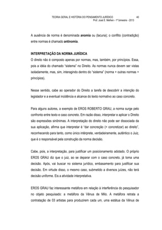 TEORIA GERAL E HISTÓRIA DO PENSAMENTO JURÍDICO                            40
                                                Prof. José E. Melhen - 1º bimestre - 2013




A ausência de norma é denominada anomia ou (lacuna); o conflito (contradição)
entre normas é chamado antinomia.


INTERPRETAÇÃO DA NORMA JURÍDICA
O direito não é composto apenas por normas, mas, também, por princípios. Essa,
pois a idéia do chamado “sistema” no Direito. As normas nunca devem ser vistas
isoladamente, mas, sim, interagindo dentro do “sistema” (norma + outras normas +
princípios).


Nesse sentido, cabe ao operador do Direito a tarefa de descobrir a intenção do
legislador e a eventual incidência e alcance do texto normativo ao caso concreto.


Para alguns autores, a exemplo de EROS ROBERTO GRAU, a norma surge pelo
confronto entre texto e caso concreto. Em razão disso, interpretar e aplicar o Direito
são expressões sinônimas. A interpretação do direito não pode ser dissociada da
sua aplicação, afirma que interpretar é “dar concreção (= concretizar) ao direito”,
reconhecendo para tanto, como único intérprete, verdadeiramente, autêntico o Juiz,
que é o responsável pela construção da norma decisão.


Cabe, pois, a interpretação, para justificar um posicionamento adotado. O próprio
EROS GRAU diz que o juiz, ao se deparar com o caso concreto, já toma uma
decisão. Após, vai buscar no sistema jurídico, embasamento para justificar sua
decisão. Em virtude disso, o mesmo caso, submetido a diversos juízes, não terá
decisão uniforme. Eis a atividade interpretativa.


EROS GRAU faz interessante metáfora em relação à interferência do pesquisador
no objeto pesquisado: a metáfora da Vênus de Milo. A metáfora retrata a
contratação de 03 artistas para produzirem cada um, uma estátua da Vênus de
 