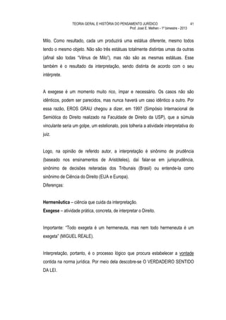 TEORIA GERAL E HISTÓRIA DO PENSAMENTO JURÍDICO                            41
                                                Prof. José E. Melhen - 1º bimestre - 2013


Milo. Como resultado, cada um produzirá uma estátua diferente, mesmo todos
tendo o mesmo objeto. Não são três estátuas totalmente distintas umas da outras
(afinal são todas “Vênus de Milo”), mas não são as mesmas estátuas. Esse
também é o resultado da interpretação, sendo distinta de acordo com o seu
intérprete.


A exegese é um momento muito rico, ímpar e necessário. Os casos não são
idênticos, podem ser parecidos, mas nunca haverá um caso idêntico a outro. Por
essa razão, EROS GRAU chegou a dizer, em 1997 (Simpósio Internacional de
Semiótica do Direito realizado na Faculdade de Direito da USP), que a súmula
vinculante seria um golpe, um estelionato, pois tolheria a atividade interpretativa do
juiz.


Logo, na opinião de referido autor, a interpretação é sinônimo de prudência
(baseado nos ensinamentos de Aristóteles), daí falar-se em jurisprudência,
sinônimo de decisões reiteradas dos Tribunais (Brasil) ou entende-la como
sinônimo de Ciência do Direito (EUA e Europa).
Diferenças:


Hermenêutica – ciência que cuida da interpretação.
Exegese – atividade prática, concreta, de interpretar o Direito.


Importante: “Todo exegeta é um hermeneuta, mas nem todo hermeneuta é um
exegeta” (MIGUEL REALE).


Interpretação, portanto, é o processo lógico que procura estabelecer a vontade
contida na norma jurídica. Por meio dela descobre-se O VERDADEIRO SENTIDO
DA LEI.
 