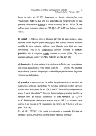 TEORIA GERAL E HISTÓRIA DO PENSAMENTO JURÍDICO                            43
                                                 Prof. José E. Melhen - 1º bimestre - 2013


forma de outra lei. KELSEN denominava as demais interpretações como
“inautênticas”. Toda vez que uma lei é elaborada para interpretar outra lei, está
presente a interpretação autêntica (a fonte é a mesma). Ex. art. 327 do CP, que
define o que é funcionário público; art. 150, §§ 4º e 5º, do CP, que definem o que é
“casa”;


b) judicial – é feita por juízes e tribunais, por meio de suas decisões. Essas
decisões só têm força no próprio caso julgado. Mas quando o mesmo assunto é
decidido de forma reiterada, uniforme, pelos tribunais, pode influir em casos
semelhantes. Trata-se da jurisprudência (também chamada de costume
judiciário). Não é obrigatória, exceto: súmulas vinculantes (103-A, CF) e nas
decisões proferidas pelo STF em ADI e ADECON (art. 102, § 2º, CF).


c) doutrinária – é a interpretação dos estudiosos do Direito, dos comentadores,
dos juristas, dos autores de livros, artigos, teses etc.         Orienta, influi decisões,
especialmente quando a interpretação é defendida por grande número de juristas.
Também não é obrigatória.


d) gramatical – ocorre por meio da análise das palavras do texto normativo, de
suas funções sintáticas e semânticas. Por meio dela o intérprete mantém o primeiro
contato com o texto posto. Ex. art. 334, I, do CPC: fatos notórios independem de
prova. O que é fato notório??? Por meio da interpretação gramatical, também, se
corrigem erros de redação encontrados no texto normativo. Ex. CC/1916
art. 6º São incapazes, relativamente a certos atos (art. 147, I), ou à maneira de os
exercer: I - os maiores de 16 (dezesseis) e os menores de 21 (vinte e um) anos
(arts. 154 a 156);”
Ex. art. 421, CC/2002, onde consta erroneamente a expressão “liberdade de
contratar”, quando, em verdade, deveria constar “liberdade contratual”.
 