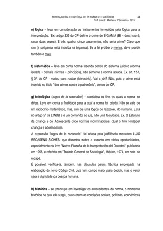 TEORIA GERAL E HISTÓRIA DO PENSAMENTO JURÍDICO                            44
                                                 Prof. José E. Melhen - 1º bimestre - 2013


e) lógica – leva em consideração os instrumentos fornecidos pela lógica para a
interpretação. Ex. artigo 235 do CP define o crime de BIGAMIA (BI = dois; isto é;
casar duas vezes). E três, quatro, cinco casamentos, não seria crime? Claro que
sim (a poligamia está incluída na bigamia). Se a lei proíbe o menos, deve proibir
também o mais.


f) sistemática – leva em conta norma inserida dentro do sistema jurídico (norma
isolada + demais normas + princípios), não somente a norma isolada. Ex. art. 157,
§ 3º, do CP - matou para roubar (latrocínio). Vai a júri? Não, pois o crime está
inserido no título “dos crimes contra o patrimônio”, dentro do CP.


g) teleológica (logos de lo razonable) – considera os fins os quais a norma se
dirige. Leva em conta a finalidade para a qual a norma foi criada. Não se vale de
um raciocínio matemático, mas, sim de uma lógica do razoável, do humano. Está
no artigo 5º da LINDB e é um comando ao juiz, não uma faculdade. Ex. O Estatuto
da Criança e do Adolescente criou normas incriminadoras. Qual o fim? Proteger
crianças e adolescentes.
A expressão “logos de lo razonable” foi criada pelo jusfilósofo mexicano LUIS
RECASENS SICHES, que dissertou sobre o assunto em várias oportunidades,
especialmente no livro "Nueva Filosofia de la Interpretación del Derecho", publicado
em 1956, e referido em "Tratado General de Sociologia", México, 1974, em nota de
rodapé.
É possível, verifica-la, também, nas cláusulas gerais, técnica empregada na
elaboração do novo Código Civil. Juiz tem campo maior para decidir, mas o vetor
será a dignidade da pessoa humana.


h) histórica – se preocupa em investigar os antecedentes da norma, o momento
histórico no qual ela surgiu, quais eram as condições sociais, políticas, econômicas
 
