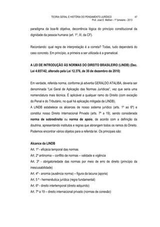 TEORIA GERAL E HISTÓRIA DO PENSAMENTO JURÍDICO                            47
                                                 Prof. José E. Melhen - 1º bimestre - 2013


paradigma da boa-fé objetiva, decorrência lógica do princípio constitucional da
dignidade da pessoa humana (art. 1º, III, da CF).


Recordando: qual regra de interpretação é a correta? Todas, tudo dependerá do
caso concreto. Em princípio, a primeira a ser utilizada é a gramatical.


A LEI DE INTRODUÇÃO ÀS NORMAS DO DIREITO BRASILEIRO (LINDB) (Dec.
Lei 4.657/42, alterado pela Lei 12.376, de 30 de dezembro de 2010)


Em verdade, referida norma, conforme já advertia GERALDO ATALIBA, deveria ser
denominada “Lei Geral de Aplicação das Normas Jurídicas”, vez que seria uma
nomenclatura mais técnica. É aplicável a qualquer ramo do Direito (com exceção
do Penal e do Tributário, no qual há aplicação mitigada da LINDB).
A LINDB estabelece os alicerces de nosso sistema jurídico (arts. 1º ao 6º) e
constitui nosso Direito Internacional Privado (arts. 7º a 19), sendo considerada
norma de sobredireito ou norma de apoio, de acordo com a definição da
doutrina, apresentando institutos e regras que abrangem todos os ramos do Direito.
Podemos encontrar vários objetos para a referida lei. Os principais são:


Alcance da LINDB
Art. 1º - eficácia temporal das normas
Art. 2º antinomia – conflito de normas – validade e vigência
Art. 3º - obrigatoriedade das normas por meio de erro de direito (princípio da
inescusabilidade)
Art. 4º - anomia (ausência norma) – figura da lacuna (aporia)
Art. 5 º - hermenêutica jurídica (regra fundamental)
Art. 6º - direito intertemporal (direito adquirido)
Art. 7º a 19 – direito internacional privado (normas de conexão)
 