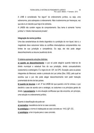 TEORIA GERAL E HISTÓRIA DO PENSAMENTO JURÍDICO                            48
                                                 Prof. José E. Melhen - 1º bimestre - 2013


A LINB é considerada “lex legum” do ordenamento jurídico, ou seja, uma
sobrenorma, pois sobrepaira o ordenamento. Não é sobrenorma por hierarquia, vez
que ela é um decreto que hoje é lei ordinária.
A LINDB não contém regras de comportamento. Seu tema é somente “norma
jurídica” e “direito internacional privado”.


Integração da norma jurídica
Uma das características do direito dogmático é a proibição do non liquet, isto é, o
magistrado deve solucionar todos os conflitos intersubjetivos compreendidos nos
limites de sua jurisdição e competência. Ou seja, ele não pode alegar
desconhecimento ou lacuna (ausência) da lei.


O sistema apresenta soluções distintas:
a) quanto ao desconhecimento: o juiz só pode alegá-lo quando tratar-se de
direito municipal e estadual fora da sua jurisdição, direito consuetudinário
(costumeiro) e estrangeiro. É a regra do art. 337, do CPC. Exceção: para os países
integrantes do Mercosul, existe o protocolo de Las Leñas (Dec. 5/92), pelo qual se
acordou que o juiz não pode alegar desconhecimento nem pedir tradução
juramentada de leis de tais países.
b) quanto às lacunas: o art. 4º da LINDB diz que quando a lei for omissa, o juiz
decidirá o caso de acordo com a analogia, os costumes e os princípios gerais do
direito. Lacuna/aporia: é uma situação conflituosa que não encontra, em princípio,
uma solução no ordenamento jurídico.


Quanto à classificação ela pode ser:
a) normativa: inexistência de lei no caso concreto;
b) ontológica: a norma é inadequada ao caso concreto ex: 1412, §2º, CC;
c) axiológica: a lei é injusta para o caso concreto.
 