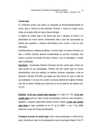 TEORIA GERAL E HISTÓRIA DO PENSAMENTO JURÍDICO                            53
                                                Prof. José E. Melhen - 1º bimestre - 2013




Vacatio legis
É o fenômeno jurídico que implica na suspensão da eficácia/obrigatoriedade da
norma, após a mesma ter sido publicada. Portanto, a norma em vacatio nunca
obriga, só se pode entrar em vigor e depois retroagir.
O objetivo da vacatio legis é dar tempo para que o operador do direito e os
destinatários da norma tomem conhecimento dela e para dar oportunidade ao
Estado para aparelhar a máquina administrativa para cumprir a nova lei com
efetividade.
No Brasil adota-se o sistema simultâneo. A norma incide, no mesmo momento, em
todo o território nacional, gerando simultaneidade ou sincronia. Exceções: fuso
horário e quando há omissão (45 dias no Brasil e Leis no estrangeiro: 3 meses
após a publicação).
Importante – Constituição Federal e Emendas não têm vacatio legis, entram em
vigor quando de sua promulgação. Também não têm vacatio legis as normas
administrativas, como por exemplo, os decretos, portarias, resoluções, a elas se
aplicando o Decreto 572/1890, que dispõe que elas entram em vigor na data de
sua publicação. A Lei que cria ou altera o processo eleitoral tem vigência imediata,
mas não se aplica à eleição que ocorra até um ano da data de sua vigência (art.
16, CF).


Espécies: a) lei com vacatio legis expressa (é a regra. Ex: CC); b) lei sem
vacatio legis (entra em vigor na data da publicação, tendo em vista considerar o
legislador a pequena repercussão dessas normas criadas); c) leis com vacatio
legis tácita (é regra subsidiária ao art. 8º, da LC 95/98 – o art. 1º da LINDB
determina o prazo de 45 dias da publicação).


Contagem do prazo da vacatio legis: inclui o dia da publicação e o último dia do
prazo, entrando em vigor no dia subseqüente à sua consumação integral. O art. 8º
 