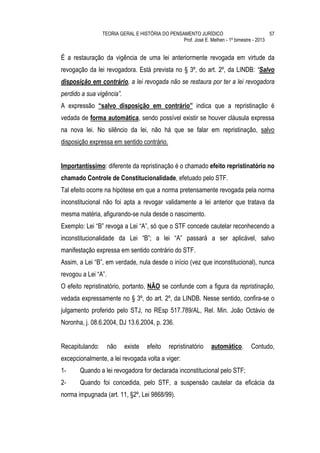 TEORIA GERAL E HISTÓRIA DO PENSAMENTO JURÍDICO                            57
                                                 Prof. José E. Melhen - 1º bimestre - 2013


É a restauração da vigência de uma lei anteriormente revogada em virtude da
revogação da lei revogadora. Está prevista no § 3º, do art. 2º, da LINDB: “Salvo
disposição em contrário, a lei revogada não se restaura por ter a lei revogadora
perdido a sua vigência”.
A expressão “salvo disposição em contrário” indica que a repristinação é
vedada de forma automática, sendo possível existir se houver cláusula expressa
na nova lei. No silêncio da lei, não há que se falar em repristinação, salvo
disposição expressa em sentido contrário.


Importantíssimo: diferente da repristinação é o chamado efeito repristinatório no
chamado Controle de Constitucionalidade, efetuado pelo STF.
Tal efeito ocorre na hipótese em que a norma pretensamente revogada pela norma
inconstitucional não foi apta a revogar validamente a lei anterior que tratava da
mesma matéria, afigurando-se nula desde o nascimento.
Exemplo: Lei “B” revoga a Lei “A”, só que o STF concede cautelar reconhecendo a
inconstitucionalidade da Lei “B”; a lei “A” passará a ser aplicável, salvo
manifestação expressa em sentido contrário do STF.
Assim, a Lei “B”, em verdade, nula desde o início (vez que inconstitucional), nunca
revogou a Lei “A”.
O efeito repristinatório, portanto, NÃO se confunde com a figura da repristinação,
vedada expressamente no § 3º, do art. 2º, da LINDB. Nesse sentido, confira-se o
julgamento proferido pelo STJ, no REsp 517.789/AL, Rel. Min. João Octávio de
Noronha, j. 08.6.2004, DJ 13.6.2004, p. 236.


Recapitulando:       não   existe   efeito    repristinatório    automático.      Contudo,
excepcionalmente, a lei revogada volta a viger:
1-     Quando a lei revogadora for declarada inconstitucional pelo STF;
2-     Quando foi concedida, pelo STF, a suspensão cautelar da eficácia da
norma impugnada (art. 11, §2º, Lei 9868/99).
 
