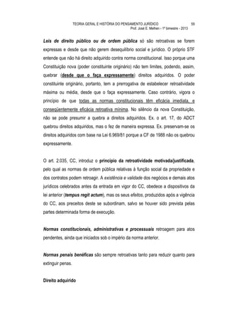 TEORIA GERAL E HISTÓRIA DO PENSAMENTO JURÍDICO                            59
                                                   Prof. José E. Melhen - 1º bimestre - 2013


Leis de direito público ou de ordem pública só são retroativas se forem
expressas e desde que não gerem desequilíbrio social e jurídico. O próprio STF
entende que não há direito adquirido contra norma constitucional. Isso porque uma
Constituição nova (poder constituinte originário) não tem limites, podendo, assim,
quebrar (desde que o faça expressamente) direitos adquiridos. O poder
constituinte originário, portanto, tem a prerrogativa de estabelecer retroatividade
máxima ou média, desde que o faça expressamente. Caso contrário, vigora o
princípio de que todas as normas constitucionais têm eficácia imediata, e
conseqüentemente eficácia retroativa mínima. No silêncio da nova Constituição,
não se pode presumir a quebra a direitos adquiridos. Ex. o art. 17, do ADCT
quebrou direitos adquiridos, mas o fez de maneira expressa. Ex. preservam-se os
direitos adquiridos com base na Lei 6.969/81 porque a CF de 1988 não os quebrou
expressamente.


O art. 2.035, CC, introduz o princípio da retroatividade motivada/justificada,
pelo qual as normas de ordem pública relativas à função social da propriedade e
dos contratos podem retroagir. A existência e validade dos negócios e demais atos
jurídicos celebrados antes da entrada em vigor do CC, obedece a dispositivos da
lei anterior (tempus regit actum), mas os seus efeitos, produzidos após a vigência
do CC, aos preceitos deste se subordinam, salvo se houver sido prevista pelas
partes determinada forma de execução.


Normas constitucionais, administrativas e processuais retroagem para atos
pendentes, ainda que iniciados sob o império da norma anterior.


Normas penais benéficas são sempre retroativas tanto para reduzir quanto para
extinguir penas.


Direito adquirido
 