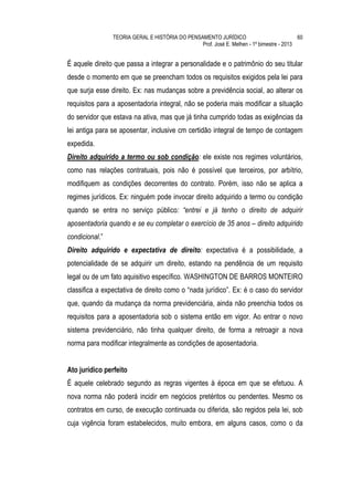 TEORIA GERAL E HISTÓRIA DO PENSAMENTO JURÍDICO                            60
                                                Prof. José E. Melhen - 1º bimestre - 2013


É aquele direito que passa a integrar a personalidade e o patrimônio do seu titular
desde o momento em que se preencham todos os requisitos exigidos pela lei para
que surja esse direito. Ex: nas mudanças sobre a previdência social, ao alterar os
requisitos para a aposentadoria integral, não se poderia mais modificar a situação
do servidor que estava na ativa, mas que já tinha cumprido todas as exigências da
lei antiga para se aposentar, inclusive cm certidão integral de tempo de contagem
expedida.
Direito adquirido a termo ou sob condição: ele existe nos regimes voluntários,
como nas relações contratuais, pois não é possível que terceiros, por arbítrio,
modifiquem as condições decorrentes do contrato. Porém, isso não se aplica a
regimes jurídicos. Ex: ninguém pode invocar direito adquirido a termo ou condição
quando se entra no serviço público: “entrei e já tenho o direito de adquirir
aposentadoria quando e se eu completar o exercício de 35 anos – direito adquirido
condicional.”
Direito adquirido e expectativa de direito: expectativa é a possibilidade, a
potencialidade de se adquirir um direito, estando na pendência de um requisito
legal ou de um fato aquisitivo específico. WASHINGTON DE BARROS MONTEIRO
classifica a expectativa de direito como o “nada jurídico”. Ex: é o caso do servidor
que, quando da mudança da norma previdenciária, ainda não preenchia todos os
requisitos para a aposentadoria sob o sistema então em vigor. Ao entrar o novo
sistema previdenciário, não tinha qualquer direito, de forma a retroagir a nova
norma para modificar integralmente as condições de aposentadoria.


Ato jurídico perfeito
É aquele celebrado segundo as regras vigentes à época em que se efetuou. A
nova norma não poderá incidir em negócios pretéritos ou pendentes. Mesmo os
contratos em curso, de execução continuada ou diferida, são regidos pela lei, sob
cuja vigência foram estabelecidos, muito embora, em alguns casos, como o da
 