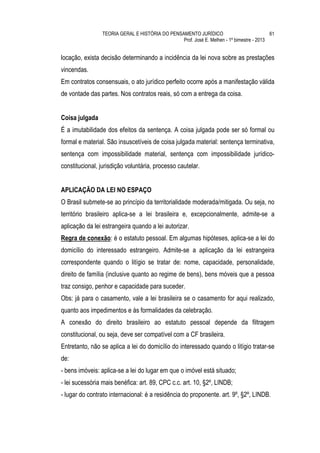 TEORIA GERAL E HISTÓRIA DO PENSAMENTO JURÍDICO                            61
                                                 Prof. José E. Melhen - 1º bimestre - 2013


locação, exista decisão determinando a incidência da lei nova sobre as prestações
vincendas.
Em contratos consensuais, o ato jurídico perfeito ocorre após a manifestação válida
de vontade das partes. Nos contratos reais, só com a entrega da coisa.


Coisa julgada
É a imutabilidade dos efeitos da sentença. A coisa julgada pode ser só formal ou
formal e material. São insuscetíveis de coisa julgada material: sentença terminativa,
sentença com impossibilidade material, sentença com impossibilidade jurídico-
constitucional, jurisdição voluntária, processo cautelar.


APLICAÇÃO DA LEI NO ESPAÇO
O Brasil submete-se ao princípio da territorialidade moderada/mitigada. Ou seja, no
território brasileiro aplica-se a lei brasileira e, excepcionalmente, admite-se a
aplicação da lei estrangeira quando a lei autorizar.
Regra de conexão: é o estatuto pessoal. Em algumas hipóteses, aplica-se a lei do
domicílio do interessado estrangeiro. Admite-se a aplicação da lei estrangeira
correspondente quando o litígio se tratar de: nome, capacidade, personalidade,
direito de família (inclusive quanto ao regime de bens), bens móveis que a pessoa
traz consigo, penhor e capacidade para suceder.
Obs: já para o casamento, vale a lei brasileira se o casamento for aqui realizado,
quanto aos impedimentos e às formalidades da celebração.
A conexão do direito brasileiro ao estatuto pessoal depende da filtragem
constitucional, ou seja, deve ser compatível com a CF brasileira.
Entretanto, não se aplica a lei do domicílio do interessado quando o litígio tratar-se
de:
- bens imóveis: aplica-se a lei do lugar em que o imóvel está situado;
- lei sucessória mais benéfica: art. 89, CPC c.c. art. 10, §2º, LINDB;
- lugar do contrato internacional: é a residência do proponente. art. 9º, §2º, LINDB.
 