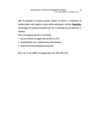 TEORIA GERAL E HISTÓRIA DO PENSAMENTO JURÍDICO                            62
                                                Prof. José E. Melhen - 1º bimestre - 2013




Além da aplicação do estatuto pessoal, também se admite o cumprimento de
decisão judicial, carta rogatória e laudo arbitral estrangeiros, no Brasil. Requisitos:
homologação da sentença estrangeira pelo STJ e execução por juiz federal da 1ª
instância.
Para a homologação pelo STJ é necessário:
1 - prova do trânsito em julgado (Súmula 420, do STF);
2 - compatibilidade com o ordenamento jurídico brasileiro;
3 - cumprimento das formalidades processuais.


Obs: o art. 15, da LINDB, foi revogado pelos arts. 483 e 484, CPC.
 