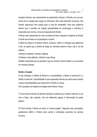 TEORIA GERAL E HISTÓRIA DO PENSAMENTO JURÍDICO                              7
                                                  Prof. José E. Melhen - 1º bimestre - 2013


sanções internas, que notoriamente se apresentam inócuas. O Direito, por sua vez,
conta com a sanção para coagir os indivíduos. Sem esse elemento coercitivo, não
haveria segurança nem justiça para a vida em sociedade. Visto isso podemos
afirmar que o conceito de coação (possibilidade de constranger o indivíduo à
observância da norma), torna-se inseparável do Direito.
A Moral visa à abstenção do mal e à prática do bem, enquanto o objetivo do Direito
é evitar que se lese ou se prejudique a outrem.
A Moral se dirige ao momento interno, psíquico, volitivo, à intenção que determina
o ato, ao passo que o Direito se dirige ao momento externo, físico, isto é, ao ato
exterior.
A Moral é unilateral, o Direito, bilateral.
O Direito é mais definido, a Moral é mais difusa.
Detalhe importante que se percebe é que as normas morais tendem a se converter
em normas jurídicas.


Direito e Coação
O que distingue o Direito da Moral é a coercibilidade: a Moral é incoercível e o
Direito é coercível. Coercibilidade é uma expressão técnica que serve para mostrar
a plena compatibilidade que existe entre o Direito e a força.
Há 3 posições há respeito da relação entre Direito e força :


1º) Uma teoria imbuída de eticismo absoluto sustenta que o Direito nada tem a ver
com a força, não surgindo, nem se realizando graças à intervenção do poder
público;


2º) Para Ihering o Direito se reduz a “norma+coação”. Segundo essa concepção,
poderíamos definir o Direito como sendo a ordenação coercitiva da conduta
humana.
 