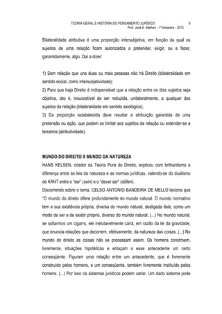 TEORIA GERAL E HISTÓRIA DO PENSAMENTO JURÍDICO                              9
                                                 Prof. José E. Melhen - 1º bimestre - 2013


Bilateralidade atributiva é uma proporção intersubjetiva, em função da qual os
sujeitos de uma relação ficam autorizados a pretender, exigir, ou a fazer,
garantidamente, algo. Daí a dizer:


1) Sem relação que una duas ou mais pessoas não há Direito (bilateralidade em
sentido social, como intersubjetividade);
2) Para que haja Direito é indispensável que a relação entre os dois sujeitos seja
objetiva, isto é, insuscetível de ser reduzida, unilateralmente, a qualquer dos
sujeitos da relação (bilateralidade em sentido axiológico);
3) Da proporção estabelecida deve resultar a atribuição garantida de uma
pretensão ou ação, que podem se limitar aos sujeitos da relação ou estender-se a
terceiros (atributividade).




MUNDO DO DIREITO X MUNDO DA NATUREZA
HANS KELSEN, criador da Teoria Pura do Direito, explicou com brilhantismo a
diferença entre as leis da natureza e as normas jurídicas, valendo-se do dualismo
de KANT entre o “ser” (sein) e o “dever ser” (söllen).
Discorrendo sobre o tema, CELSO ANTONIO BANDEIRA DE MELLO leciona que
“O mundo do direito difere profundamente do mundo natural. O mundo normativo
tem a sua existência própria, diversa do mundo natural, desligada dele, como um
modo de ser e de existir próprio, diverso do mundo natural. (...) No mundo natural,
se soltarmos um cigarro, ele inelutavelmente cairá, em razão da lei da gravidade,
que enuncia relações que decorrem, efetivamente, da natureza das coisas. (...) No
mundo do direito as coisas não se processam assim. Os homens constroem,
livremente, situações hipotéticas e enlaçam a esse antecedente um certo
conseqüente. Figuram uma relação entre um antecedente, que é livremente
construído pelos homens, e um conseqüente, também livremente instituído pelos
homens. (...) Por isso os sistemas jurídicos podem variar. Um dado sistema pode
 