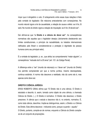 TEORIA GERAL E HISTÓRIA DO PENSAMENTO JURÍDICO                            10
                                                Prof. José E. Melhen - 1º bimestre - 2013


impor que é obrigatório o voto. O enlaçamento entre essas duas relações é feito
pela vontade do legislador. Ele relaciona antecedentes com conseqüentes. No
mundo natural vigora a lei da causalidade, a relação de causa e efeito: se A for, B
será. No mundo do direito vigora a relação de imputação: se A for, B deverá ser”.


Daí afirmar-se que “o Direito é a ciência do dever ser”. As conseqüências
normativas são aquelas que o legislador desejou (obviamente obedecendo aos
limites constitucionais, o princípio da razoabilidade, os tratados internacionais
ratificados pelo Brasil e considerando-se a proteção à dignidade da pessoa
humana como seu principal vetor).


É a vontade do legislador, p. ex., que atribui ao comportamento “matar alguém”, a
conseqüência: “reclusão de 6 a 20 anos” (art. 121, do Código Penal).


A diferença entre o “ser” (mundo da natureza) e o “dever ser” (mundo do Direito)
nos permite compreender por que a norma jurídica, mesmo desrespeitada,
continua existindo. A norma não descreve a realidade, não diz como ela é, mas
apenas como deve ser.


DIREITO E CIÊNCIA JURÍDICA
EROS ROBERTO GRAU afirma que “O Direito não é uma ciência. O Direito é
estudado e descrito; é, assim, tomado como objeto de uma ciência, a chamada
Ciência do Direito. (...) O Direito é normativo. O Direito não descreve; o Direito
prescreve. A ciência que o estuda e descreve não é, no entanto, normativa. É,
como toda ciência, descritiva. Impõe-se distinguirmos, assim, o Direito e a Ciência
do Direito. Esta última descreve – indicando como, porque e quando – aquele.”
O Direito, portanto, compõe-se de normas, enquanto a Ciência do Direito compõe-
se de um conjunto de proposições.
 