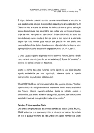 TEORIA GERAL E HISTÓRIA DO PENSAMENTO JURÍDICO                            12
                                                Prof. José E. Melhen - 1º bimestre - 2013




É próprio do Direito ordenar a conduta de uma maneira bilateral e atributiva, ou
seja, estabelecendo relações de exigibilidade segundo uma proporção objetiva. O
Direito não visa a ordenar as relações dos indivíduos entre si para a satisfação
apenas dos indivíduos, mas, ao contrário, para realizar uma convivência ordenada,
o que se traduz na expressão: “bem-comum”. O bem-comum não é a soma dos
bens individuais, nem a média do bem de todos; o bem comum é a ordenação
daquilo que cada homem pode realizar sem prejuízo do bem alheio, uma
composição harmônica do bem de cada um com o bem de todos, tendo como vetor
o princípio constitucional da dignidade da pessoa humana (art. 1º, III, da CF).


O jurista CELSO, expoente do período clássico do Direito Romano, definia o direito
como a arte do bom e do justo (Ius est ars boni et aequi). Apesar de “romântico”, o
conceito não parece acertado nos dias atuais.


Direito é a norma das ações humanas (norma agendi) na vida social (facultas
agendi) estabelecida por uma organização soberana (justo) e imposta
coativamente à observância de todos (sanção).


SILAS RODRIGUES, de maneira mais completa, dá a seguinte definição: “Direito é:
objeto cultural, e é a disciplina normativa, heterônoma, da vida exterior e relacional
dos homens, bilateral, imperativo-atributiva, dotada de validade, eficácia e
coercibilidade, que tende à realização da segurança, equilíbrio, bem-comum, numa
sociedade organizada pela aplicação do valor eterno: Justiça.”


Estrutura Tridimensional do Direito
Uma análise em profundidade dos diversos sentidos da palavra Direito, MIGUEL
REALE vislumbrou que eles correspondem a três aspectos básicos, discerníveis
em todo e qualquer momento da vida jurídica: um aspecto normativo (o Direito
 