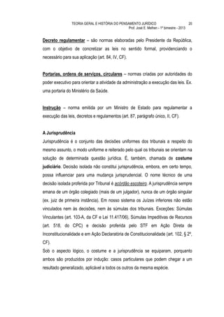 TEORIA GERAL E HISTÓRIA DO PENSAMENTO JURÍDICO                            20
                                                Prof. José E. Melhen - 1º bimestre - 2013


Decreto regulamentar – são normas elaboradas pelo Presidente da República,
com o objetivo de concretizar as leis no sentido formal, providenciando o
necessário para sua aplicação (art. 84, IV, CF).


Portarias, ordens de serviços, circulares – normas criadas por autoridades do
poder executivo para orientar a atividade da administração a execução das leis. Ex.
uma portaria do Ministério da Saúde.


Instrução – norma emitida por um Ministro de Estado para regulamentar a
execução das leis, decretos e regulamentos (art. 87, parágrafo único, II, CF).


A Jurisprudência
Jurisprudência é o conjunto das decisões uniformes dos tribunais a respeito do
mesmo assunto, o modo uniforme e reiterado pelo qual os tribunais se orientam na
solução de determinada questão jurídica. É, também, chamada de costume
judiciário. Decisão isolada não constitui jurisprudência, embora, em certo tempo,
possa influenciar para uma mudança jurisprudencial. O nome técnico de uma
decisão isolada proferida por Tribunal é acórdão escoteiro. A jurisprudência sempre
emana de um órgão colegiado (mais de um julgador), nunca de um órgão singular
(ex. juiz de primeira instância). Em nosso sistema os Juízes inferiores não estão
vinculados nem às decisões, nem às súmulas dos tribunais. Exceções: Súmulas
Vinculantes (art. 103-A, da CF e Lei 11.417/06), Súmulas Impeditivas de Recursos
(art. 518, do CPC) e decisão proferida pelo STF em Ação Direta de
Inconstitucionalidade e em Ação Declaratória de Constitucionalidade (art. 102, § 2º,
CF).
Sob o aspecto lógico, o costume e a jurisprudência se equiparam, porquanto
ambos são produzidos por indução: casos particulares que podem chegar a um
resultado generalizado, aplicável a todos os outros da mesma espécie.
 