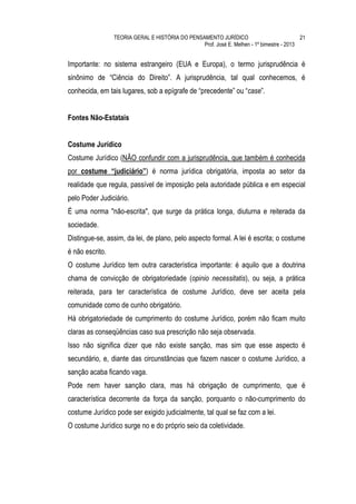 TEORIA GERAL E HISTÓRIA DO PENSAMENTO JURÍDICO                            21
                                                 Prof. José E. Melhen - 1º bimestre - 2013


Importante: no sistema estrangeiro (EUA e Europa), o termo jurisprudência é
sinônimo de “Ciência do Direito”. A jurisprudência, tal qual conhecemos, é
conhecida, em tais lugares, sob a epígrafe de “precedente” ou “case”.


Fontes Não-Estatais


Costume Jurídico
Costume Jurídico (NÃO confundir com a jurisprudência, que também é conhecida
por costume “judiciário”) é norma jurídica obrigatória, imposta ao setor da
realidade que regula, passível de imposição pela autoridade pública e em especial
pelo Poder Judiciário.
É uma norma "não-escrita", que surge da prática longa, diuturna e reiterada da
sociedade.
Distingue-se, assim, da lei, de plano, pelo aspecto formal. A lei é escrita; o costume
é não escrito.
O costume Jurídico tem outra característica importante: é aquilo que a doutrina
chama de convicção de obrigatoriedade (opinio necessitatis), ou seja, a prática
reiterada, para ter característica de costume Jurídico, deve ser aceita pela
comunidade como de cunho obrigatório.
Há obrigatoriedade de cumprimento do costume Jurídico, porém não ficam muito
claras as conseqüências caso sua prescrição não seja observada.
Isso não significa dizer que não existe sanção, mas sim que esse aspecto é
secundário, e, diante das circunstâncias que fazem nascer o costume Jurídico, a
sanção acaba ficando vaga.
Pode nem haver sanção clara, mas há obrigação de cumprimento, que é
característica decorrente da força da sanção, porquanto o não-cumprimento do
costume Jurídico pode ser exigido judicialmente, tal qual se faz com a lei.
O costume Jurídico surge no e do próprio seio da coletividade.
 