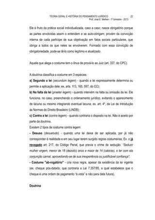 TEORIA GERAL E HISTÓRIA DO PENSAMENTO JURÍDICO                            22
                                                Prof. José E. Melhen - 1º bimestre - 2013


Ele é fruto da prática social individualizada, caso a caso; nasce obrigatório porque
as partes envolvidas assim o entendem e se auto-obrigam; provém da convicção
interna de cada partícipe de sua objetivação em fatos sociais particulares, que
obriga a todos os que neles se envolverem. Formado com essa convicção de
obrigatoriedade, pode-se tê-lo como legítimo e atualizado.


Aquele que alega o costume tem o ônus de prová-lo ao Juiz (art. 337, do CPC).


A doutrina classifica o costume em 3 espécies:
a) Segundo a lei (secundum legem) - quando a lei expressamente determina ou
permite a aplicação dele; ex. arts. 113, 165, 597, do CC);
b) Na falta da lei (praeter legem) - quando intervém na falta ou omissão da lei. Ele
funciona, no caso, preenchendo o ordenamento jurídico, evitando o aparecimento
de lacuna ou mesmo integrando eventual lacuna; ex. art. 4º, da Lei de Introdução
às Normas do Direito Brasileiro (LINDB);
c) Contra a lei (contra legem) - quando contraria o disposto na lei. Não é aceito por
parte da doutrina.
Existem 2 tipos de costume contra legem:
- Desuso (desuetudo) - quando uma lei deixa de ser aplicada, por já não
corresponder é realidade e em seu lugar terem surgido regras costumeiras; Ex. o já
revogado art. 217, do Código Penal, que previa o crime de sedução: “Seduzir
mulher virgem, menor de 18 (dezoito) anos e maior de 14 (catorze), e ter com ela
conjunção carnal, aproveitando-se de sua inexperiência ou justificável confiança”;
- Costume "ab-rogatório" - cria nova regra, apesar da existência da lei vigente
(ex. cheque pós-datado, que contraria a Lei 7.357/85, a qual estabelece que o
cheque é uma ordem de pagamento “à vista” e não para data futura).


Doutrina
 